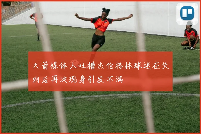 火箭媒体人吐槽杰伦格林球迷在失利后再次现身引发不满