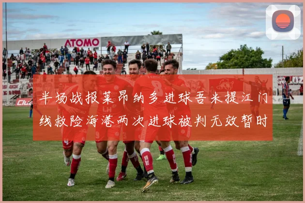 半场战报莱昂纳多进球吾米提江门线救险海港两次进球被判无效暂时1-0领先玉昆