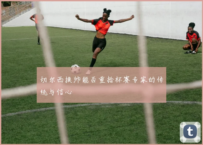 切尔西换帅能否重拾杯赛专家的传统与信心