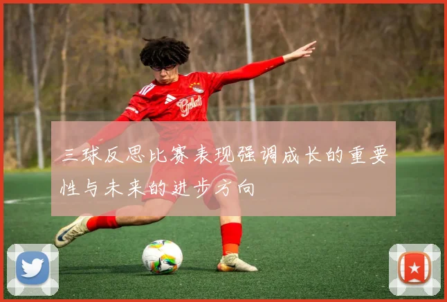 三球反思比赛表现强调成长的重要性与未来的进步方向