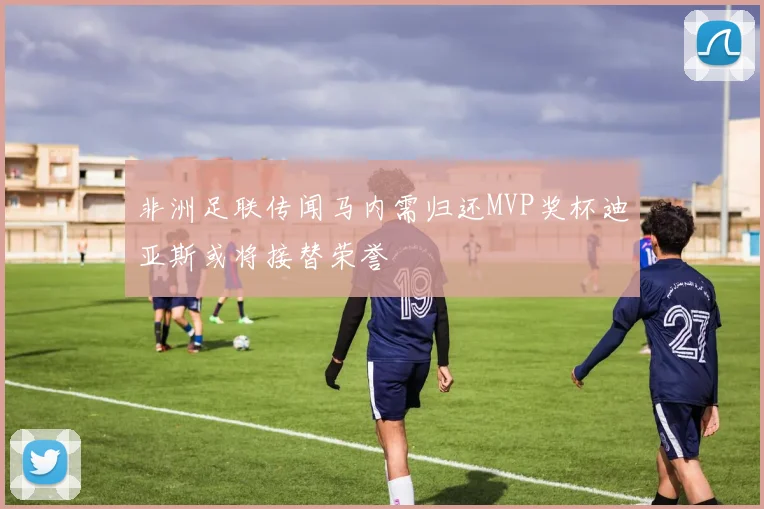 非洲足联传闻马内需归还MVP奖杯迪亚斯或将接替荣誉