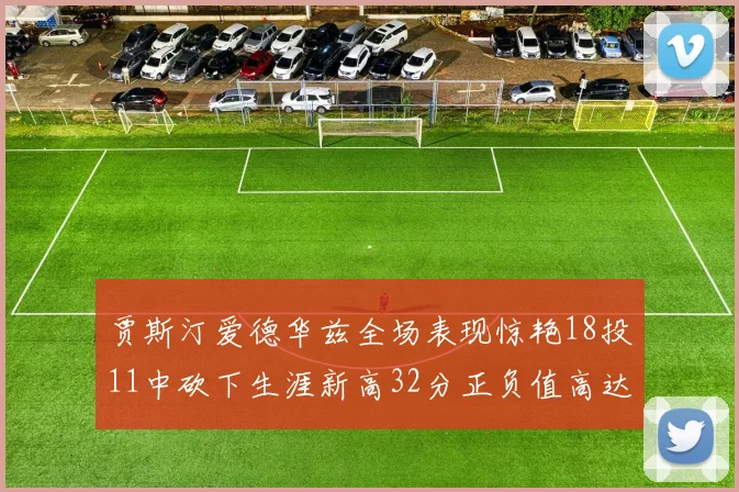 贾斯汀爱德华兹全场表现惊艳18投11中砍下生涯新高32分正负值高达47
