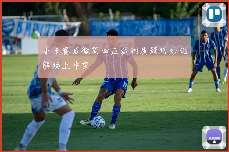 小卡赛后微笑回应裁判质疑巧妙化解场上冲突