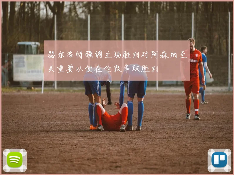 瑟尔洛特强调主场胜利对阿森纳至关重要以便在伦敦争取胜利